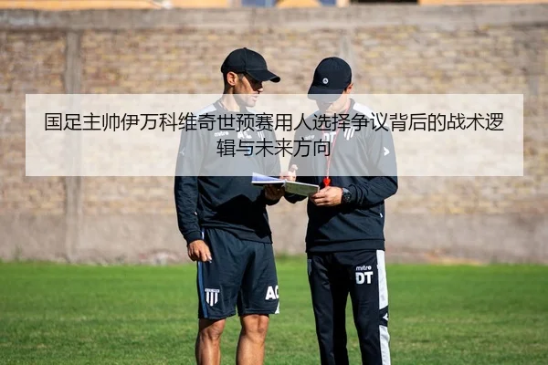 国足主帅伊万科维奇世预赛用人选择争议背后的战术逻辑与未来方向