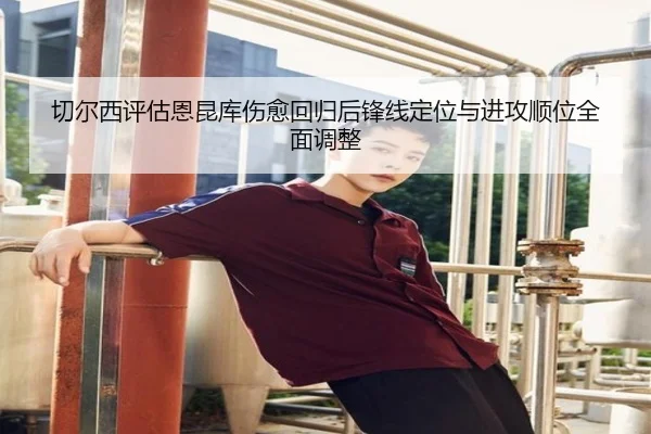 切尔西评估恩昆库伤愈回归后锋线定位与进攻顺位全面调整