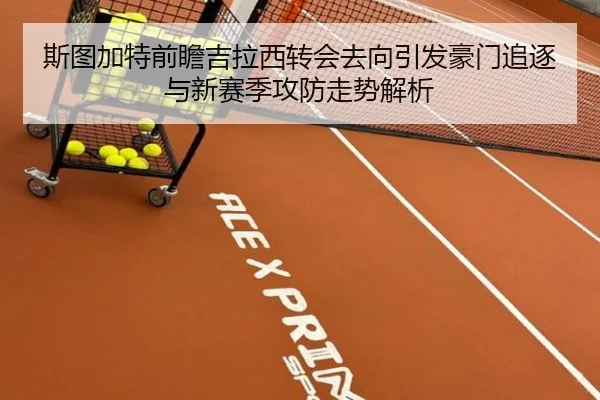 斯图加特前瞻吉拉西转会去向引发豪门追逐与新赛季攻防走势解析